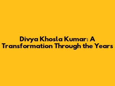 Divya Khosla Kumar: A Transformation Through the Years