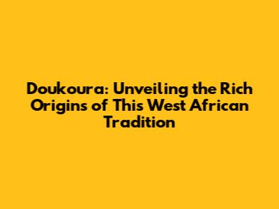 Doukoura: Unveiling the Rich Origins of This West African Tradition