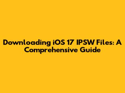 Downloading iOS 17 IPSW Files: A Comprehensive Guide