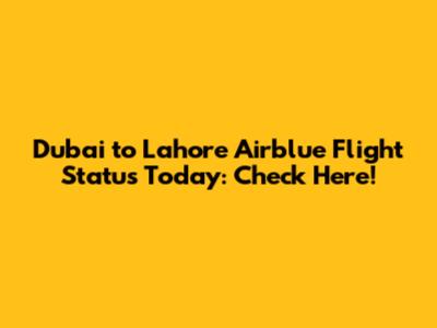 Dubai to Lahore Airblue Flight Status Today: Check Here!