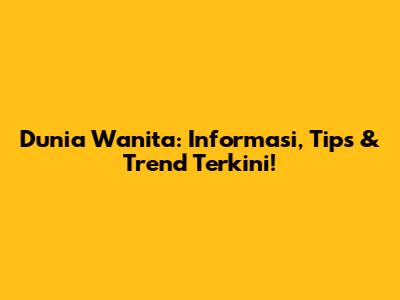 Dunia Wanita: Informasi, Tips & Trend Terkini!