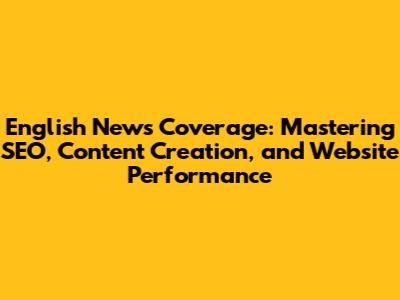 English News Coverage: Mastering SEO, Content Creation, and Website Performance