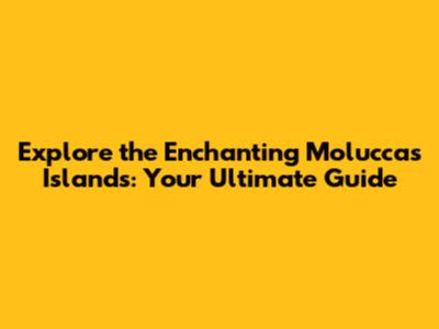 Explore the Enchanting Moluccas Islands: Your Ultimate Guide