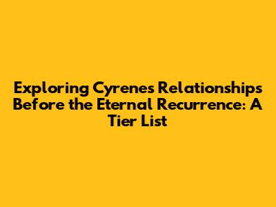 Exploring Cyrene's Relationships Before the Eternal Recurrence: A Tier List