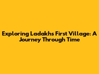 Exploring Ladakh's First Village: A Journey Through Time