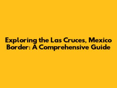 Exploring the Las Cruces, Mexico Border: A Comprehensive Guide