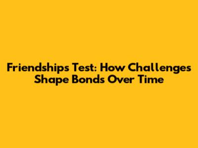 Friendship's Test: How Challenges Shape Bonds Over Time