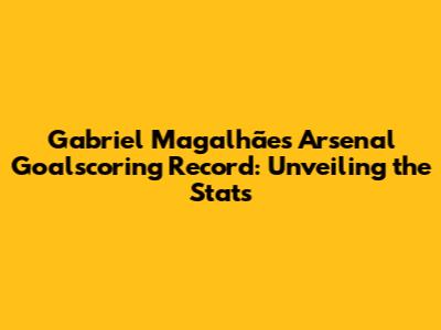 Gabriel Magalhães' Arsenal Goalscoring Record: Unveiling the Stats