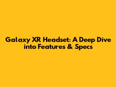 Galaxy XR Headset: A Deep Dive into Features & Specs