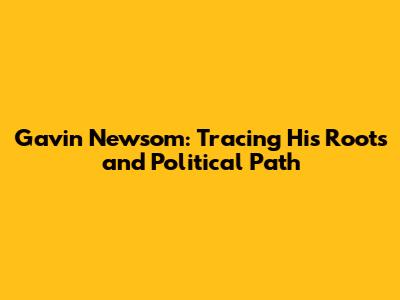 Gavin Newsom: Tracing His Roots and Political Path