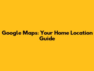 Google Maps: Your Home Location Guide