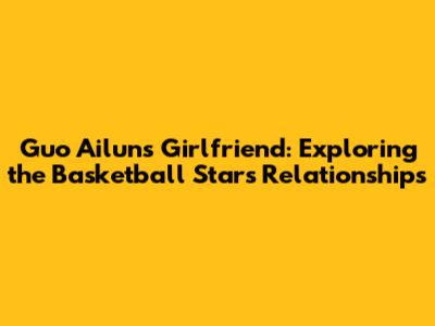Guo Ailun's Girlfriend: Exploring the Basketball Star's Relationships