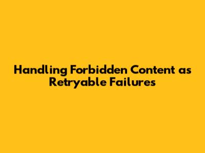 Handling Forbidden Content as Retryable Failures