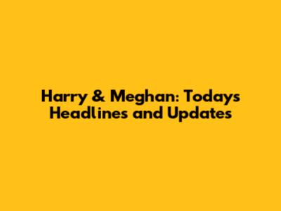 Harry & Meghan: Today's Headlines and Updates