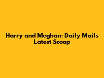 Harry and Meghan: Daily Mail's Latest Scoop