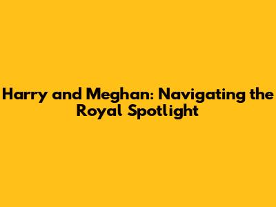 Harry and Meghan: Navigating the Royal Spotlight