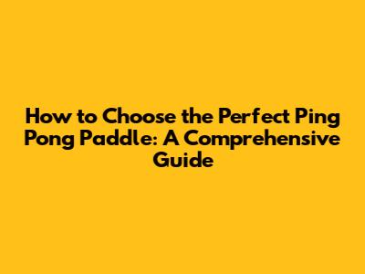 How to Choose the Perfect Ping Pong Paddle: A Comprehensive Guide
