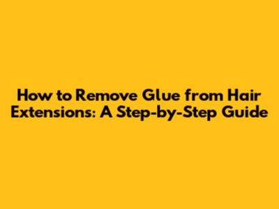 How to Remove Glue from Hair Extensions: A Step-by-Step Guide