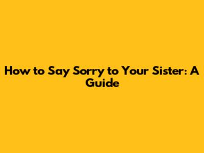 How to Say Sorry to Your Sister: A Guide
