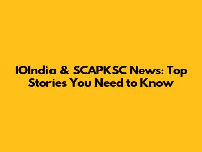 IOIndia & SCAPKSC News: Top Stories You Need to Know