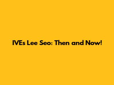 IVE's Lee Seo: Then and Now!