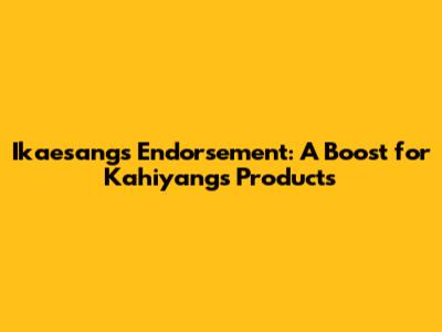 Ikaesang's Endorsement: A Boost for Kahiyang's Products