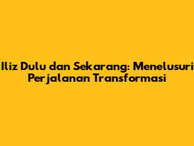 Iliz Dulu dan Sekarang: Menelusuri Perjalanan Transformasi