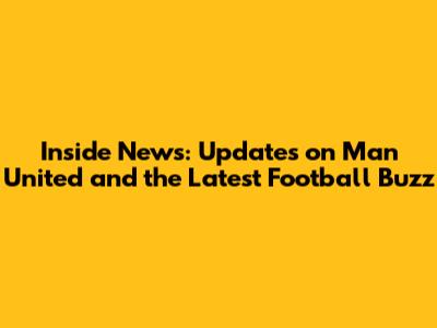 Inside News: Updates on Man United and the Latest Football Buzz