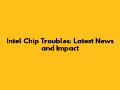 Intel Chip Troubles: Latest News and Impact