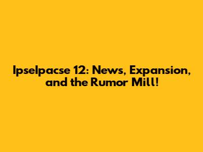IpseIpacse 12: News, Expansion, and the Rumor Mill!