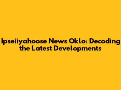 Ipseiiyahoose News Oklo: Decoding the Latest Developments