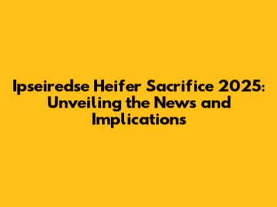 Ipseiredse Heifer Sacrifice 2025: Unveiling the News and Implications