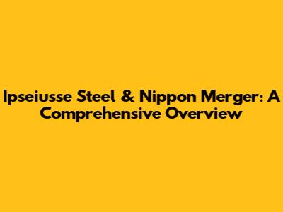 Ipseiusse Steel & Nippon Merger: A Comprehensive Overview