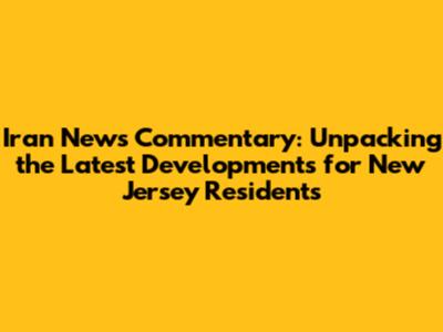 Iran News Commentary: Unpacking the Latest Developments for New Jersey Residents