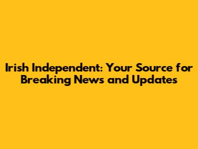 Irish Independent: Your Source for Breaking News and Updates