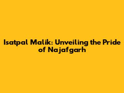 Isatpal Malik: Unveiling the Pride of Najafgarh