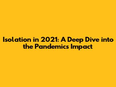 Isolation in 2021: A Deep Dive into the Pandemic's Impact