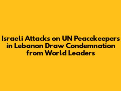 Israeli Attacks on UN Peacekeepers in Lebanon Draw Condemnation from World Leaders