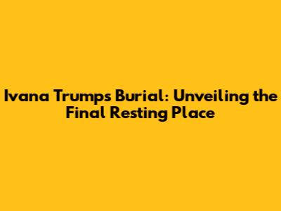 Ivana Trump's Burial: Unveiling the Final Resting Place