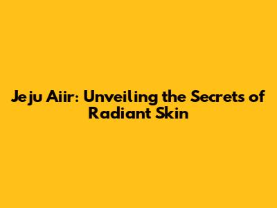 Jeju Aiir: Unveiling the Secrets of Radiant Skin