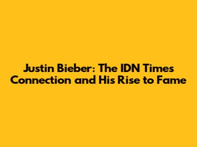 Justin Bieber: The IDN Times Connection and His Rise to Fame