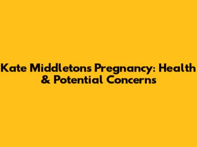 Kate Middleton's Pregnancy: Health & Potential Concerns