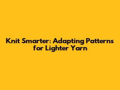 Knit Smarter: Adapting Patterns for Lighter Yarn