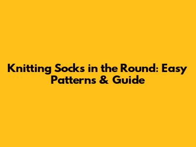Knitting Socks in the Round: Easy Patterns & Guide