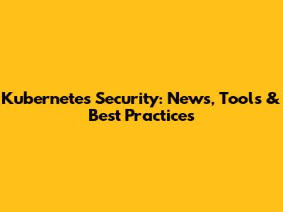Kubernetes Security: News, Tools & Best Practices