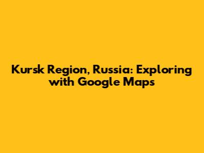 Kursk Region, Russia: Exploring with Google Maps