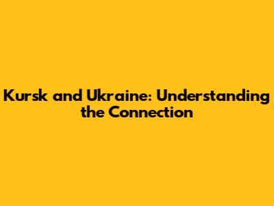 Kursk and Ukraine: Understanding the Connection