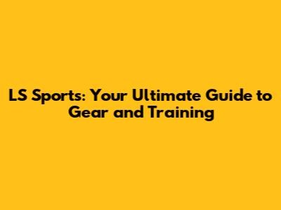 LS Sports: Your Ultimate Guide to Gear and Training