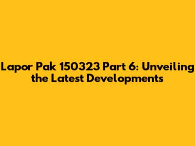 Lapor Pak 150323 Part 6: Unveiling the Latest Developments