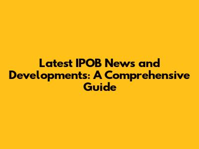 Latest IPOB News and Developments: A Comprehensive Guide